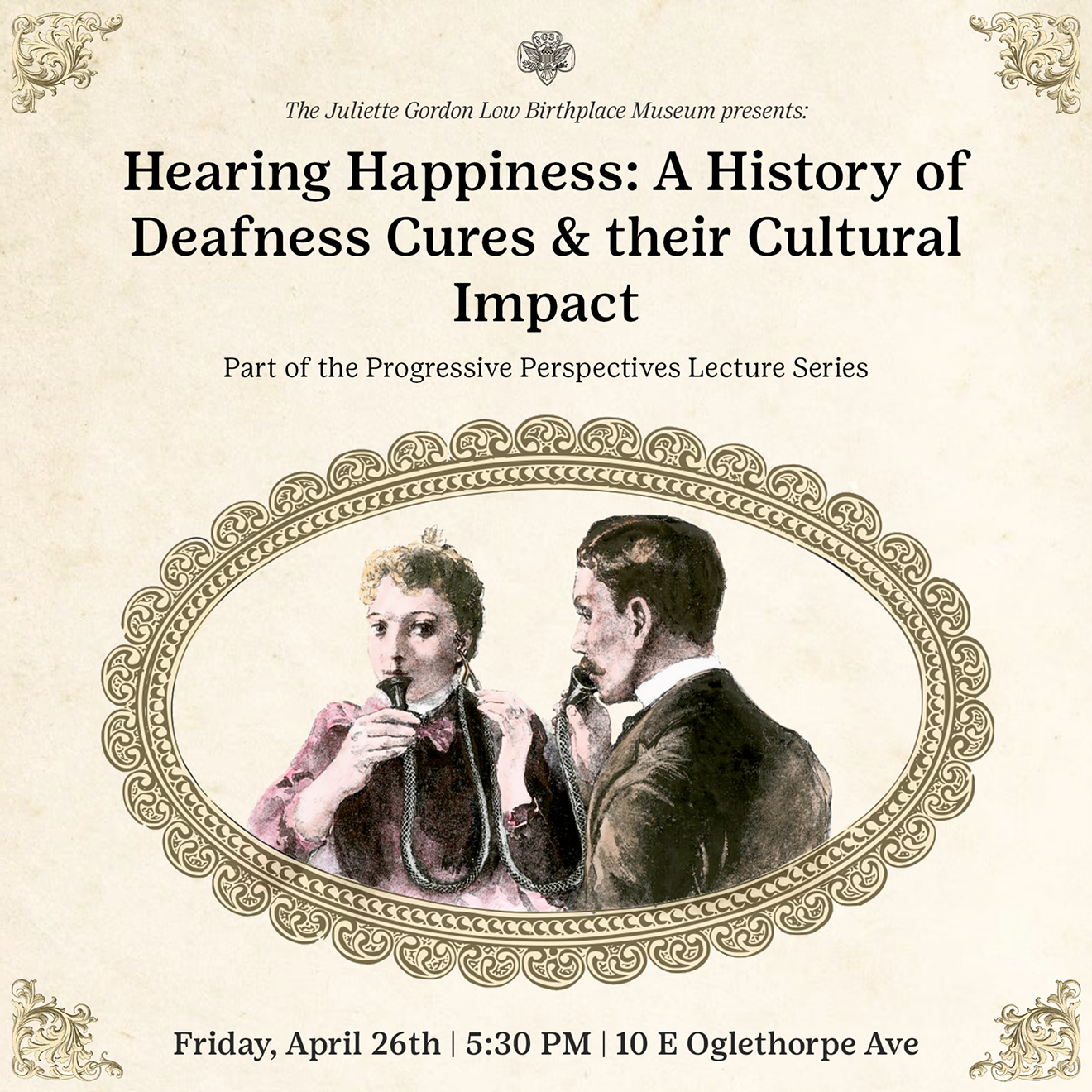 Poster in Progressive Era style art advertising a lecture with an illustration of two deaf people using a double speaking tube in the middle. Text says from top to bottom: The Juliette Gordon Low Birthplace Museum presents:  Hearing Happiness: A History of Deafness Cures and their Cultural Impact. Part of the Progressive Era Lecture Series Friday April 26 5:30 PM 10 E Ogelthorpe Ave